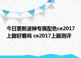 今日更新波神专属配色ce2017上脚好看吗 ce2017上脚测评