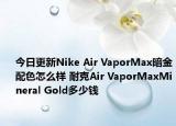 今日更新Nike Air VaporMax暗金配色怎么样 耐克Air VaporMaxMineral Gold多少钱