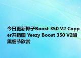 今日更新椰子Boost 350 V2 Copper开箱图 Yeezy Boost 350 V2酷黑细节欣赏