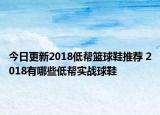 今日更新2018低帮篮球鞋推荐 2018有哪些低帮实战球鞋