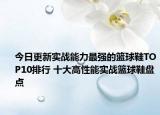 今日更新实战能力最强的篮球鞋TOP10排行 十大高性能实战篮球鞋盘点