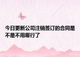 今日更新公司注销签订的合同是不是不用履行了