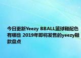 今日更新Yeezy BBALL篮球鞋配色有哪些 2019年即将发售的yeezy鞋款盘点