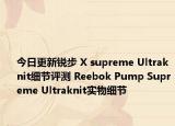 今日更新锐步 X supreme Ultraknit细节评测 Reebok Pump Supreme Ultraknit实物细节