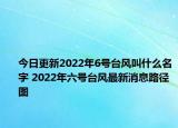 今日更新2022年6号台风叫什么名字 2022年六号台风最新消息路径图
