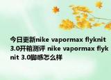 今日更新nike vapormax flyknit 3.0开箱测评 nike vapormax flyknit 3.0脚感怎么样