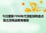 今日更新7090年代顶配球鞋盘点 复古顶级战靴有哪些