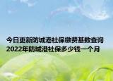 今日更新防城港社保缴费基数查询 2022年防城港社保多少钱一个月