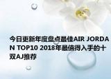 今日更新年度盘点最佳AIR JORDAN TOP10 2018年最值得入手的十双AJ推荐