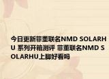 今日更新菲董联名NMD SOLARHU 系列开箱测评 菲董联名NMD SOLARHU上脚好看吗