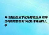 今日更新圣诞节配色球鞋盘点 有哪些有创意的圣诞节配色球鞋值得入手