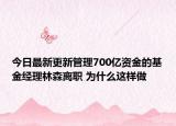 今日最新更新管理700亿资金的基金经理林森离职 为什么这样做