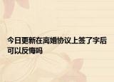 今日更新在离婚协议上签了字后可以反悔吗