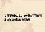 今日更新AJ11 low蓝蛇开箱测评 aj11蓝蛇有女码吗