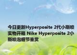 今日更新Hyperposite 2代小斯喷实物开箱 Nike Hyperposite 2小斯喷泡细节鉴赏