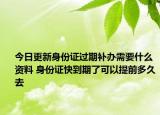 今日更新身份证过期补办需要什么资料 身份证快到期了可以提前多久去