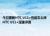 今日更新HTC U11+性能怎么样 HTC U11+深度评测