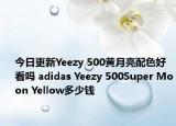 今日更新Yeezy 500黄月亮配色好看吗 adidas Yeezy 500Super Moon Yellow多少钱