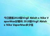 今日更新2018版Virgil Abloh x Nike VaporMax好看吗 2018版Virgil Abloh x Nike VaporMax多少钱