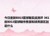今日更新BIG3篮球鞋实战测评 361度BIG3篮球鞋市售版和球员版区别是什么