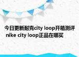 今日更新耐克city loop开箱测评 nike city loop正品在哪买