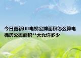 今日更新﻿﻿电梯公摊面积怎么算电梯房公摊面积**大允许多少