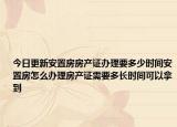 今日更新安置房房产证办理要多少时间安置房怎么办理房产证需要多长时间可以拿到