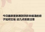 今日最新更新遇到贷款未结清的房子如何交易 这几点需要注意