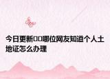 今日更新﻿﻿哪位网友知道个人土地证怎么办理