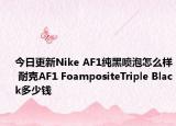 今日更新Nike AF1纯黑喷泡怎么样 耐克AF1 FoampositeTriple Black多少钱