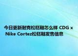 今日更新耐克松糕鞋怎么样 CDG x Nike Cortez松糕鞋发售信息