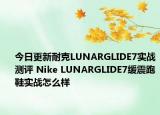 今日更新耐克LUNARGLIDE7实战测评 Nike LUNARGLIDE7缓震跑鞋实战怎么样