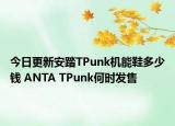 今日更新安踏TPunk机能鞋多少钱 ANTA TPunk何时发售