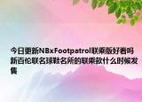 今日更新NBxFootpatrol联乘版好看吗 新百伦联名球鞋名所的联乘款什么时候发售