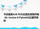 今日更新AJ6 FK大红配色实物开箱 Air Jordan 6 Flyknit大红细节赏析