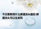 今日更新用什么啤酒洗头最好,啤酒洗头可以生发吗