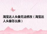 淘宝达人头像无法修改（淘宝达人头像怎么换）