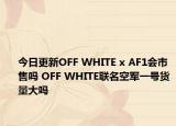 今日更新OFF WHITE x AF1会市售吗 OFF WHITE联名空军一号货量大吗
