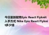 今日更新耐克Epic React Flyknit入手方式 Nike Epic React Flyknit多少钱