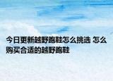 今日更新越野跑鞋怎么挑选 怎么购买合适的越野跑鞋