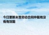 今日更新未签劳动合同仲裁有没有有效期