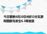 今日更新4月10日4时52分瓦努阿图群岛发生6.3级地震