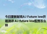 今日更新耐克AJ Future low开箱测评 AJ future low配置怎么样