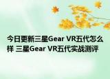 今日更新三星Gear VR五代怎么样 三星Gear VR五代实战测评