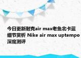 今日更新耐克air max老鱼北卡蓝细节赏析 Nike air max uptempo深度测评