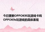 今日更新OPPOK9S玩游戏卡吗OPPOK9s玩游戏的具体表现