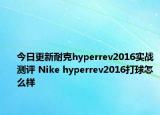今日更新耐克hyperrev2016实战测评 Nike hyperrev2016打球怎么样