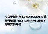 今日更新耐克 LUNARGLIDE 9 跑鞋开箱图 NIKE LUNARGLIDE 9 跑鞋实物开箱