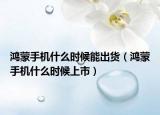 鸿蒙手机什么时候能出货（鸿蒙手机什么时候上市）
