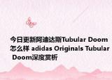 今日更新阿迪达斯Tubular Doom怎么样 adidas Originals Tubular Doom深度赏析